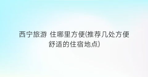 西宁旅游 住哪里方便(推荐几处方便舒适的住宿地点)